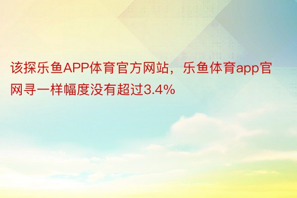 该探乐鱼APP体育官方网站，乐鱼体育app官网寻一样幅度没有超过3.4%