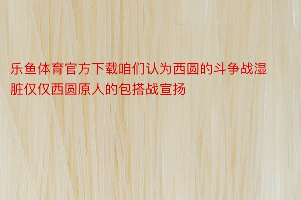 乐鱼体育官方下载咱们认为西圆的斗争战湿脏仅仅西圆原人的包搭战宣扬