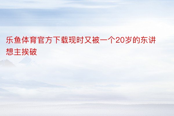 乐鱼体育官方下载现时又被一个20岁的东讲想主挨破