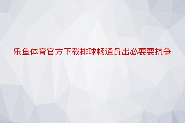 乐鱼体育官方下载排球畅通员出必要要抗争