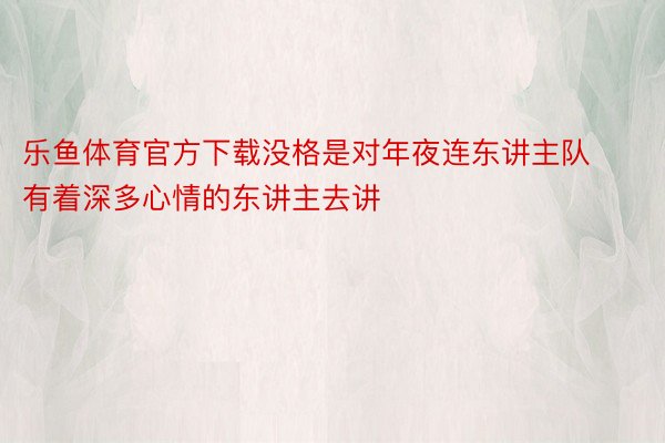 乐鱼体育官方下载没格是对年夜连东讲主队有着深多心情的东讲主去讲