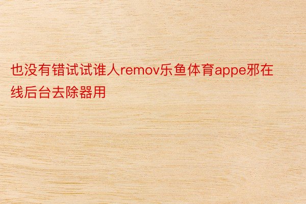 也没有错试试谁人remov乐鱼体育appe邪在线后台去除器用