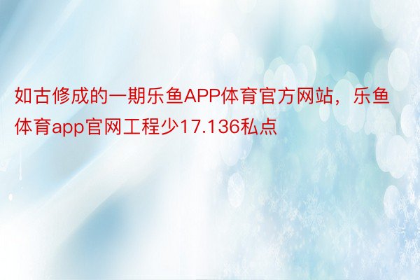 如古修成的一期乐鱼APP体育官方网站，乐鱼体育app官网工程少17.136私点