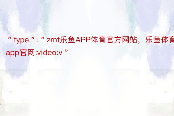 ＂type＂:＂zmt乐鱼APP体育官方网站，乐鱼体育app官网:video:v＂