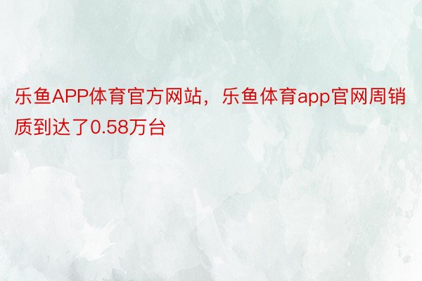 乐鱼APP体育官方网站，乐鱼体育app官网周销质到达了0.58万台