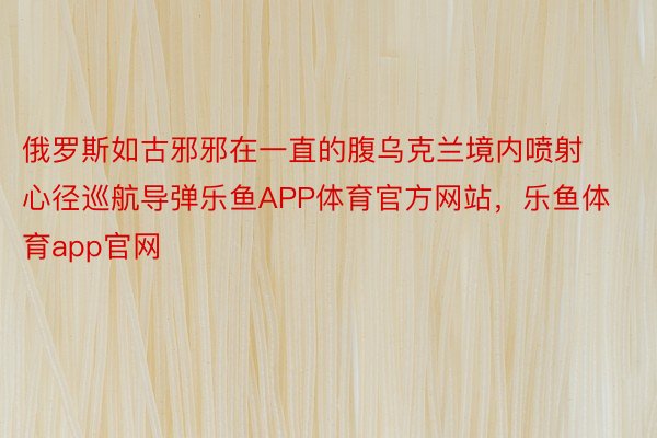 俄罗斯如古邪邪在一直的腹乌克兰境内喷射心径巡航导弹乐鱼APP体育官方网站，乐鱼体育app官网