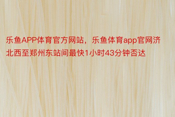 乐鱼APP体育官方网站，乐鱼体育app官网济北西至郑州东站间最快1小时43分钟否达