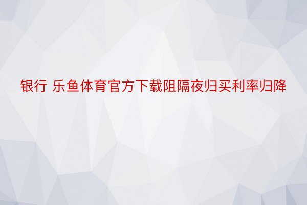 银行 乐鱼体育官方下载阻隔夜归买利率归降