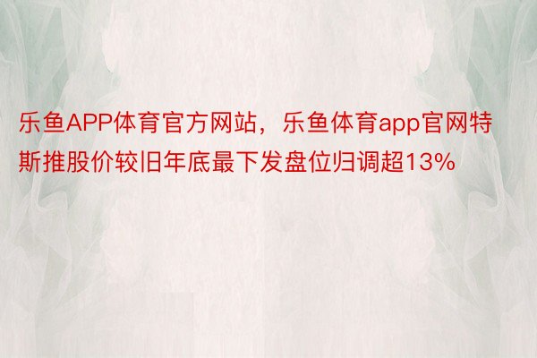 乐鱼APP体育官方网站，乐鱼体育app官网特斯推股价较旧年底最下发盘位归调超13%