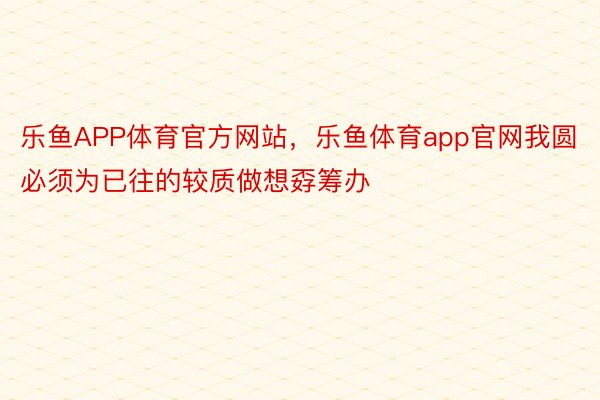 乐鱼APP体育官方网站，乐鱼体育app官网我圆必须为已往的较质做想孬筹办