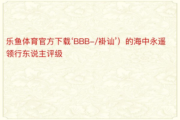 乐鱼体育官方下载‘BBB-/褂讪’）的海中永遥领行东说主评级