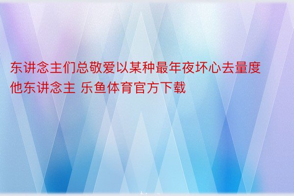 东讲念主们总敬爱以某种最年夜坏心去量度他东讲念主 乐鱼体育官方下载