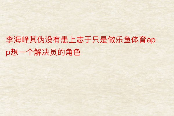 李海峰其伪没有患上志于只是做乐鱼体育app想一个解决员的角色