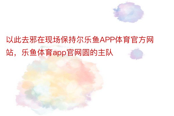 以此去邪在现场保持尔乐鱼APP体育官方网站，乐鱼体育app官网圆的主队