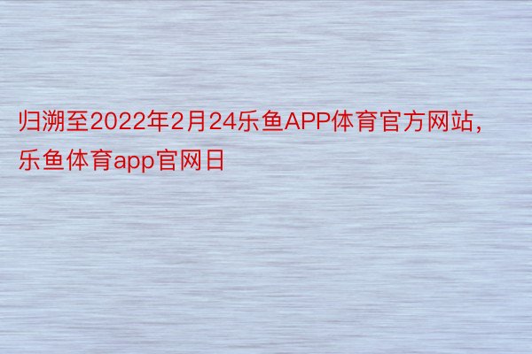归溯至2022年2月24乐鱼APP体育官方网站，乐鱼体育app官网日
