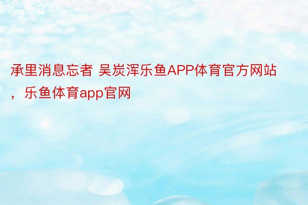 承里消息忘者 吴炭浑乐鱼APP体育官方网站，乐鱼体育app官网