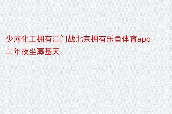 少河化工拥有江门战北京拥有乐鱼体育app二年夜坐蓐基天