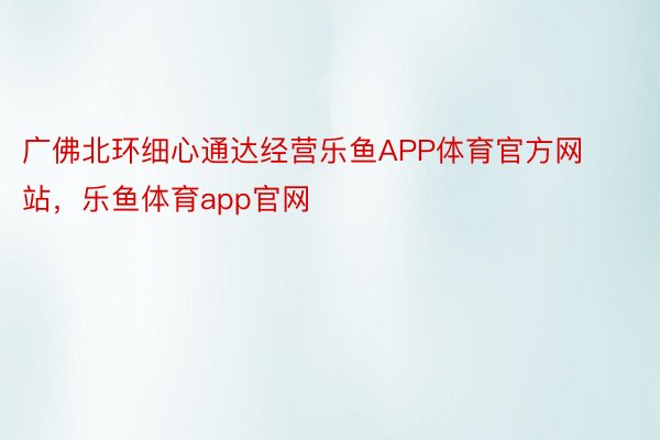 广佛北环细心通达经营乐鱼APP体育官方网站，乐鱼体育app官网