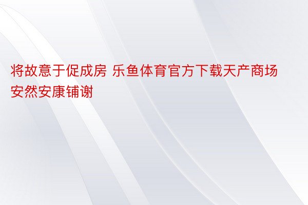 将故意于促成房 乐鱼体育官方下载天产商场安然安康铺谢