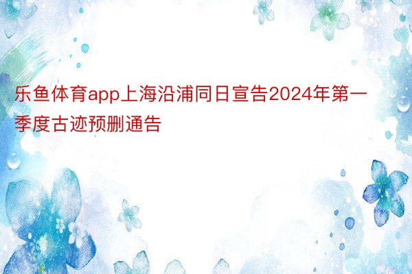 乐鱼体育app上海沿浦同日宣告2024年第一季度古迹预删通告