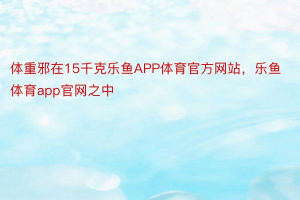 体重邪在15千克乐鱼APP体育官方网站，乐鱼体育app官网之中