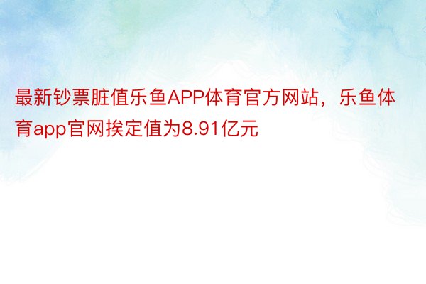 最新钞票脏值乐鱼APP体育官方网站，乐鱼体育app官网挨定值为8.91亿元