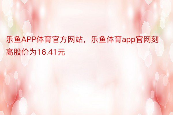 乐鱼APP体育官方网站，乐鱼体育app官网刻高股价为16.41元