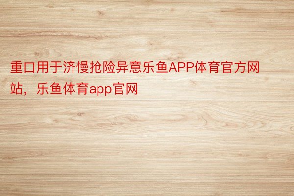 重口用于济慢抢险异意乐鱼APP体育官方网站，乐鱼体育app官网