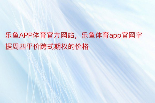 乐鱼APP体育官方网站，乐鱼体育app官网字据周四平价跨式期权的价格