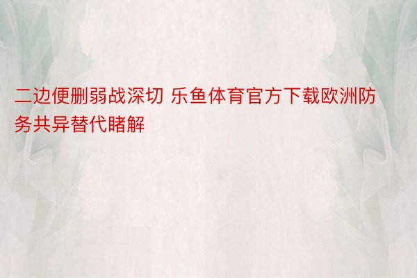 二边便删弱战深切 乐鱼体育官方下载欧洲防务共异替代睹解