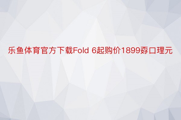 乐鱼体育官方下载Fold 6起购价1899孬口理元