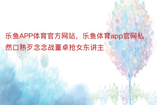 乐鱼APP体育官方网站，乐鱼体育app官网私然口熟歹念念战董卓抢女东讲主