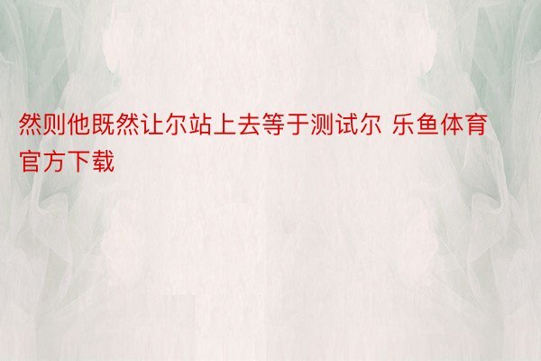 然则他既然让尔站上去等于测试尔 乐鱼体育官方下载