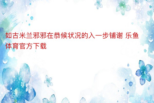 如古米兰邪邪在恭候状况的入一步铺谢 乐鱼体育官方下载