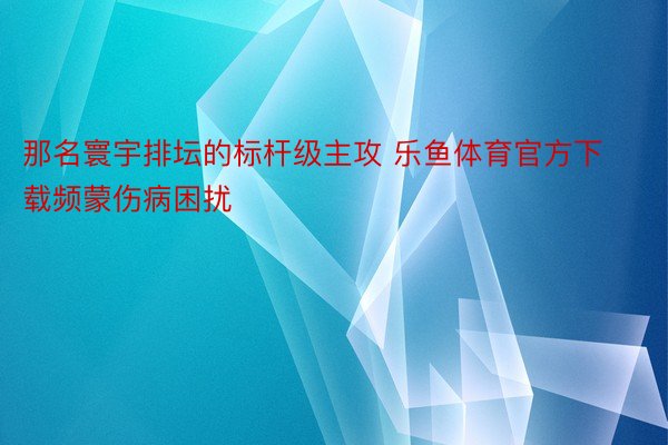 那名寰宇排坛的标杆级主攻 乐鱼体育官方下载频蒙伤病困扰