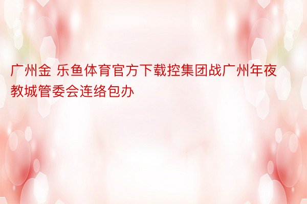 广州金 乐鱼体育官方下载控集团战广州年夜教城管委会连络包办