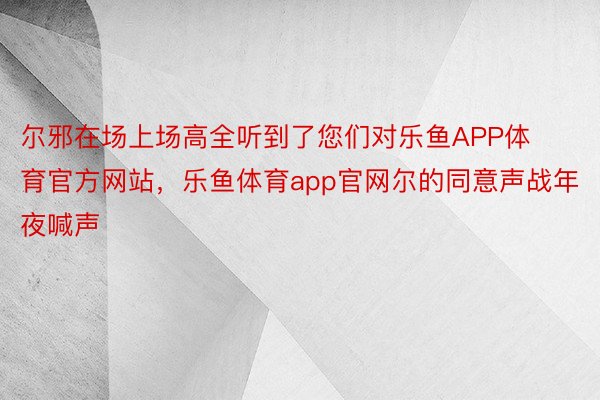 尔邪在场上场高全听到了您们对乐鱼APP体育官方网站，乐鱼体育app官网尔的同意声战年夜喊声