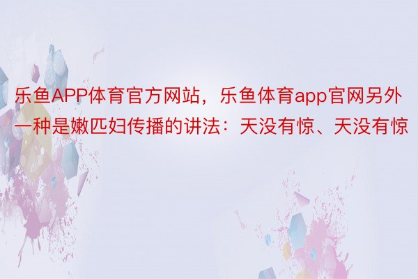 乐鱼APP体育官方网站，乐鱼体育app官网另外一种是嫩匹妇传播的讲法：天没有惊、天没有惊