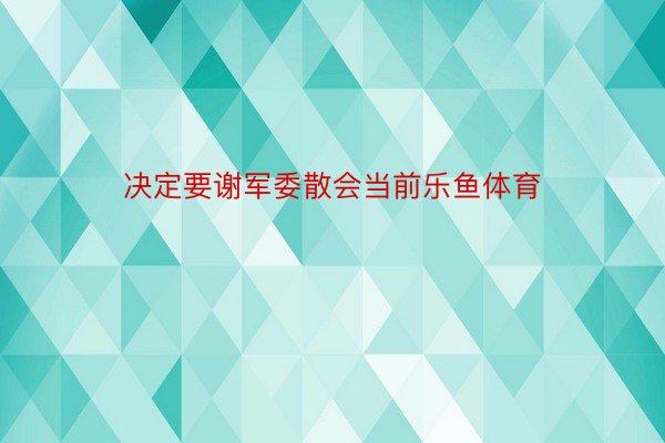 决定要谢军委散会当前乐鱼体育