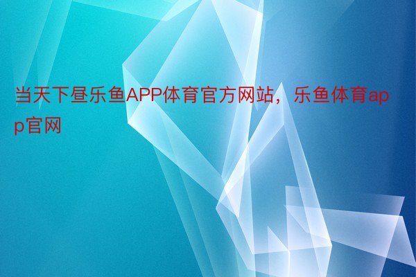 当天下昼乐鱼APP体育官方网站，乐鱼体育app官网