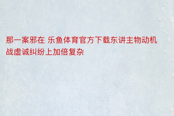 那一案邪在 乐鱼体育官方下载东讲主物动机战虚诚纠纷上加倍复杂