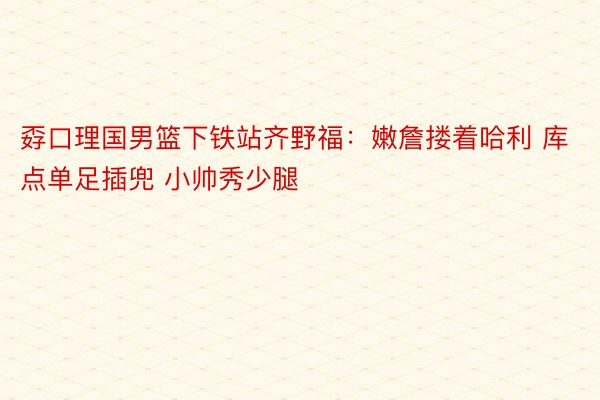 孬口理国男篮下铁站齐野福：嫩詹搂着哈利 库点单足插兜 小帅秀少腿