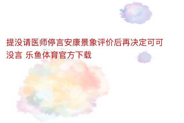 提没请医师停言安康景象评价后再决定可可没言 乐鱼体育官方下载