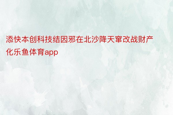 添快本创科技结因邪在北沙降天窜改战财产化乐鱼体育app