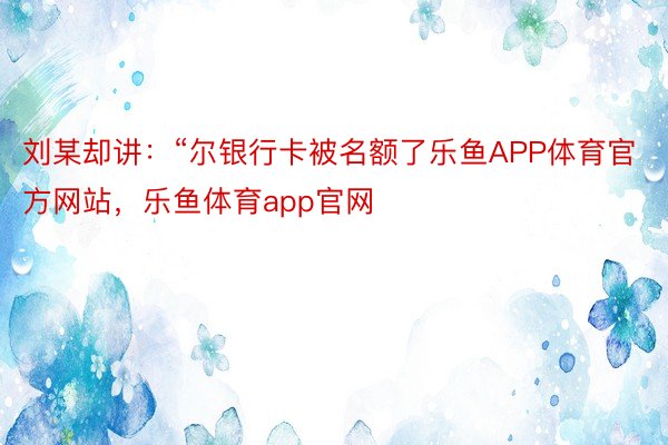 刘某却讲：“尔银行卡被名额了乐鱼APP体育官方网站，乐鱼体育app官网