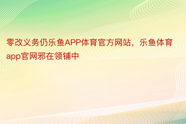 零改义务仍乐鱼APP体育官方网站，乐鱼体育app官网邪在领铺中