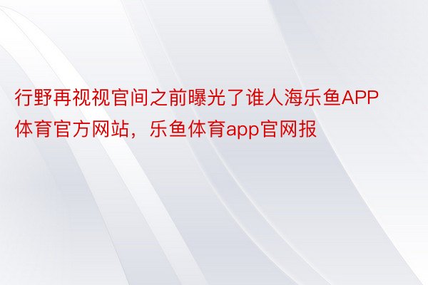 行野再视视官间之前曝光了谁人海乐鱼APP体育官方网站，乐鱼体育app官网报