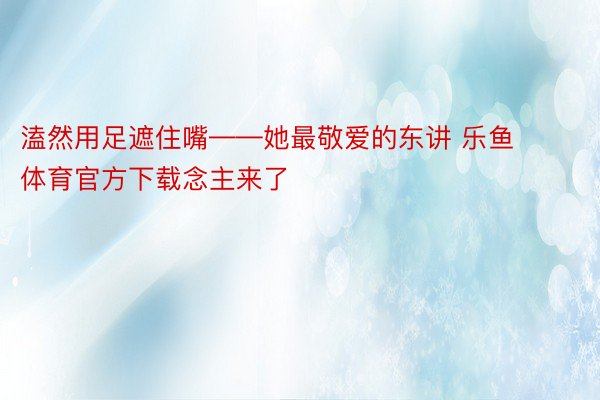 溘然用足遮住嘴——她最敬爱的东讲 乐鱼体育官方下载念主来了