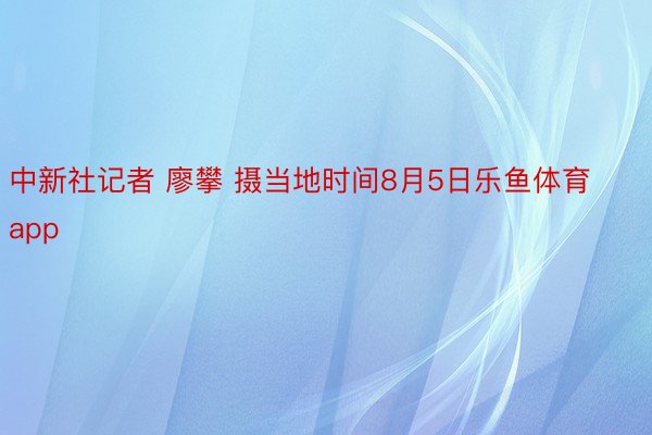 中新社记者 廖攀 摄当地时间8月5日乐鱼体育app