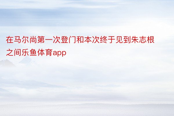 在马尔尚第一次登门和本次终于见到朱志根之间乐鱼体育app